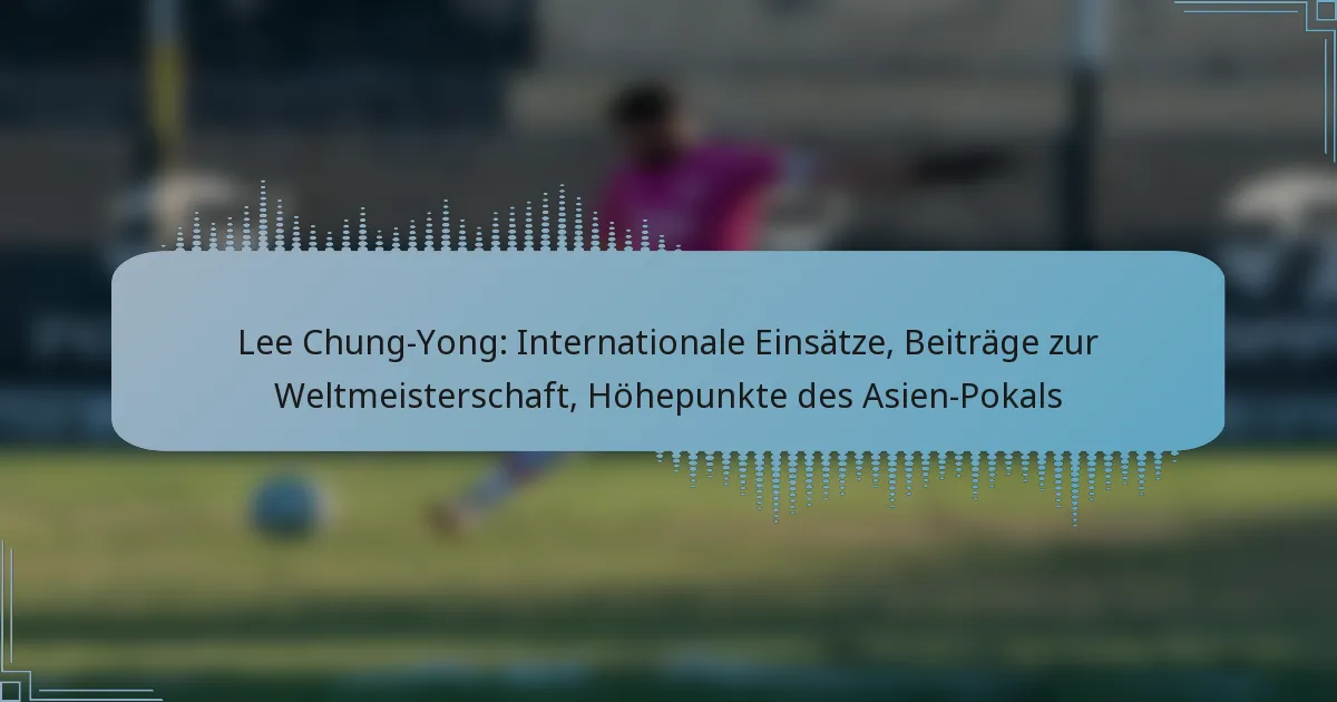 Lee Chung-Yong: Internationale Einsätze, Beiträge zur Weltmeisterschaft, Höhepunkte des Asien-Pokals