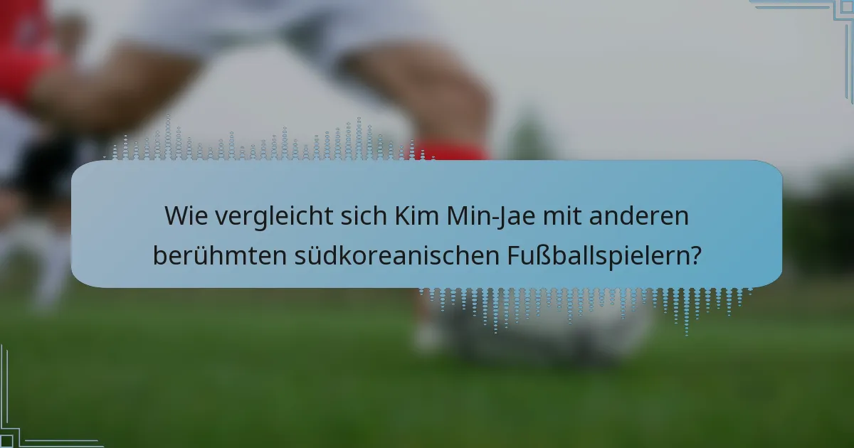 Wie vergleicht sich Kim Min-Jae mit anderen berühmten südkoreanischen Fußballspielern?